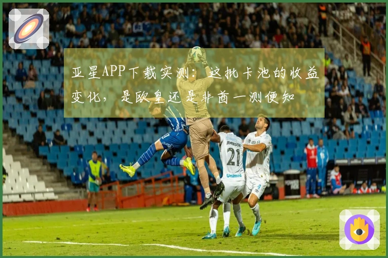 亚星APP下载实测：这批卡池的收益变化，是欧皇还是非酋一测便知