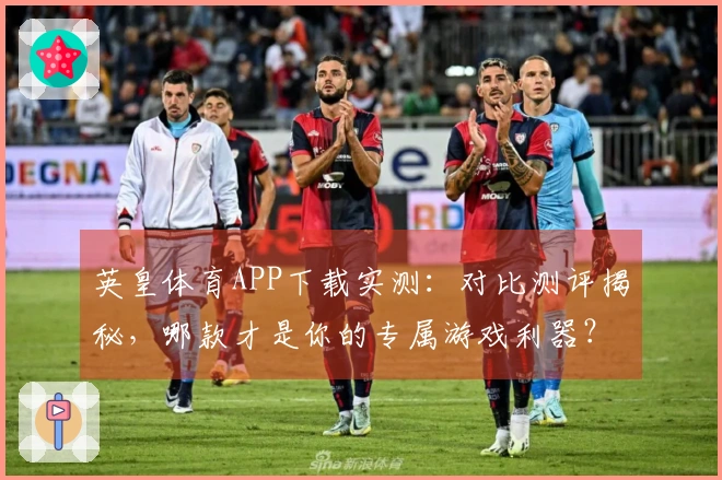 英皇体育APP下载实测：对比测评揭秘，哪款才是你的专属游戏利器？