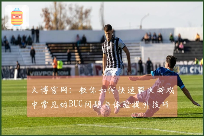 火博官网：教你如何快速解决游戏中常见的BUG问题与体验提升技巧