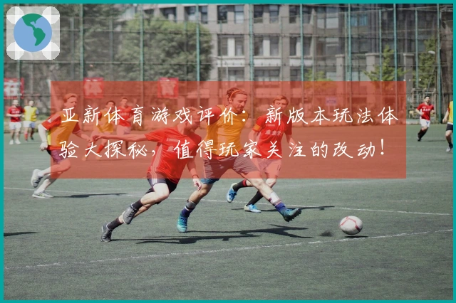 亚新体育游戏评价：新版本玩法体验大探秘，值得玩家关注的改动！