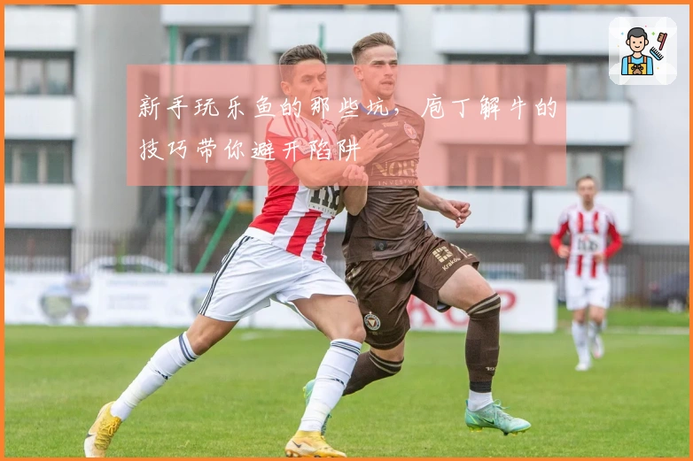 新手玩乐鱼的那些坑，庖丁解牛的技巧带你避开陷阱